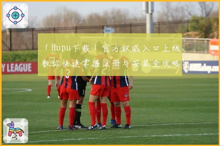 「Hupu下载」官方权威入口上线,教你快速掌握注册与安装全攻略!