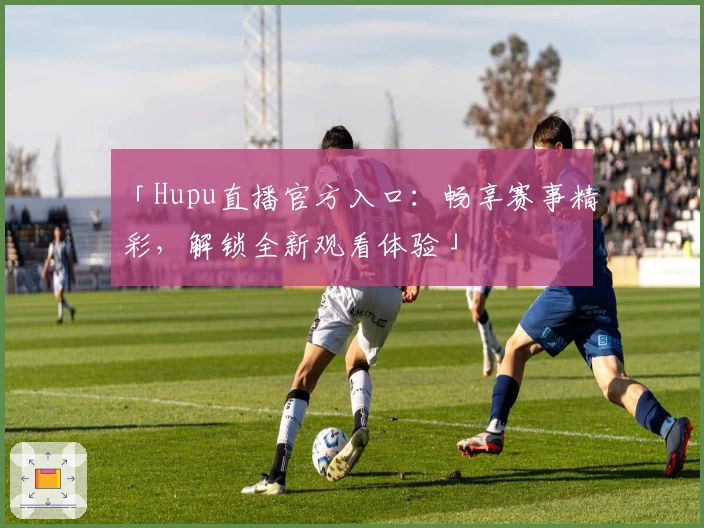 「Hupu直播官方入口：畅享赛事精彩，解锁全新观看体验」