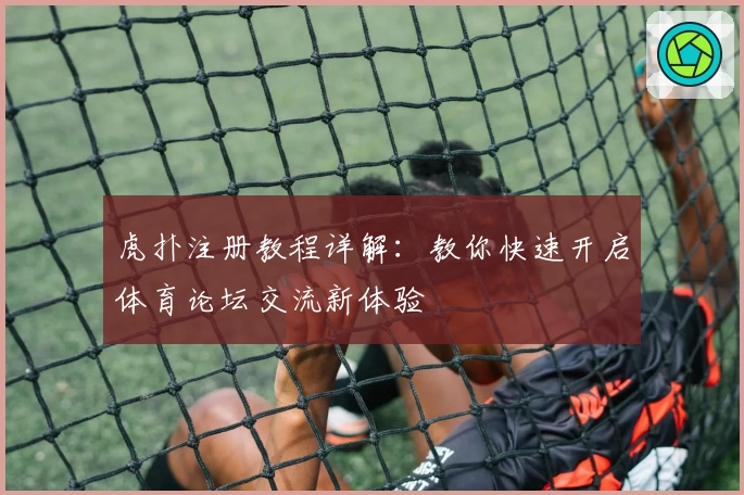虎扑注册教程详解：教你快速开启体育论坛交流新体验
