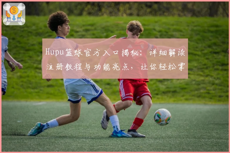 Hupu篮球官方入口揭秘：详细解读注册教程与功能亮点，让你轻松掌握最新动态
