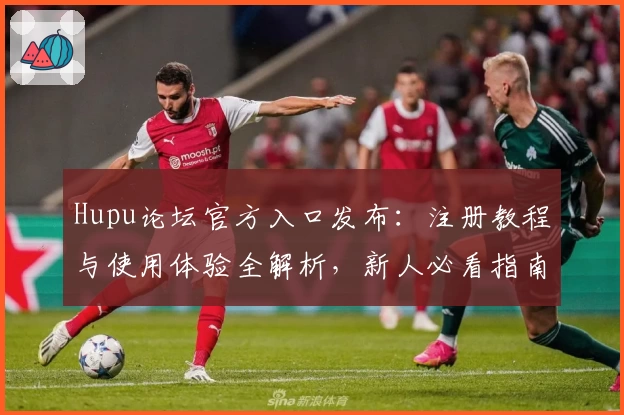 Hupu论坛官方入口发布：注册教程与使用体验全解析，新人必看指南
