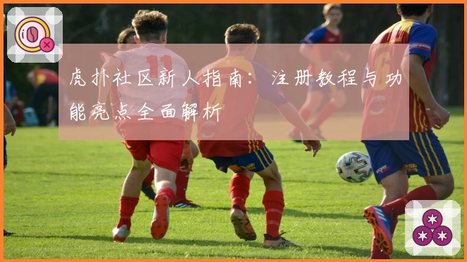 虎扑社区新人指南：注册教程与功能亮点全面解析