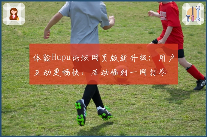 体验Hupu论坛网页版新升级:用户互动更畅快,活动福利一网打尽