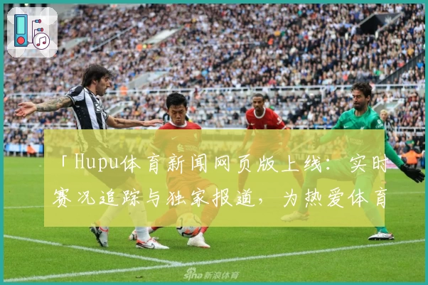 「Hupu体育新闻网页版上线：实时赛况追踪与独家报道，为热爱体育的你量身打造」
