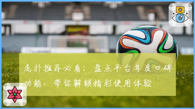 虎扑推荐必看：盘点平台年度口碑功能，带你解锁精彩使用体验