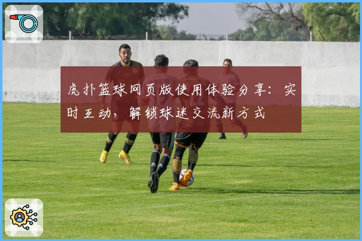虎扑篮球网页版使用体验分享：实时互动，解锁球迷交流新方式
