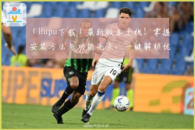 「Hupu下载」最新版本上线！掌握安装方法与功能亮点，一键解锁优质体验