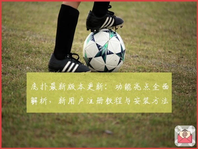 虎扑最新版本更新：功能亮点全面解析，新用户注册教程与安装方法全攻略