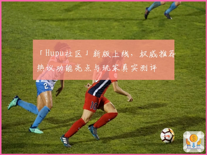 「Hupu社区」新版上线，权威推荐热议功能亮点与玩家真实测评
