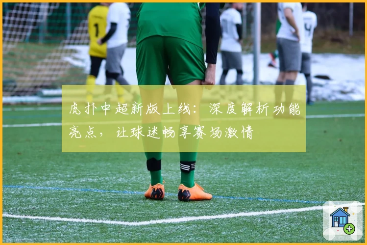 虎扑中超新版上线：深度解析功能亮点，让球迷畅享赛场激情