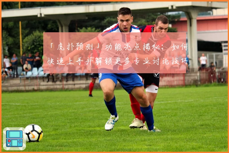 「虎扑预测」功能亮点揭秘：如何快速上手并解锁更多专业讨论技巧？