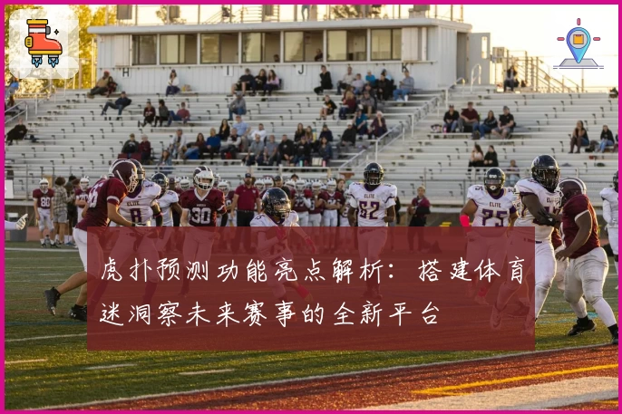虎扑预测功能亮点解析:搭建体育迷洞察未来赛事的全新平台