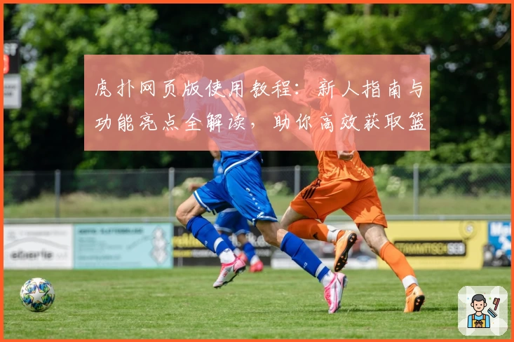 虎扑网页版使用教程：新人指南与功能亮点全解读，助你高效获取篮球社区最新资讯
