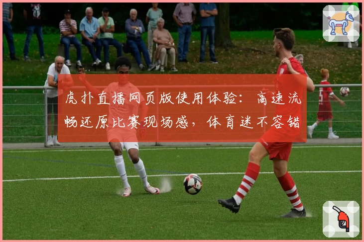 虎扑直播网页版使用体验：高速流畅还原比赛现场感，体育迷不容错过