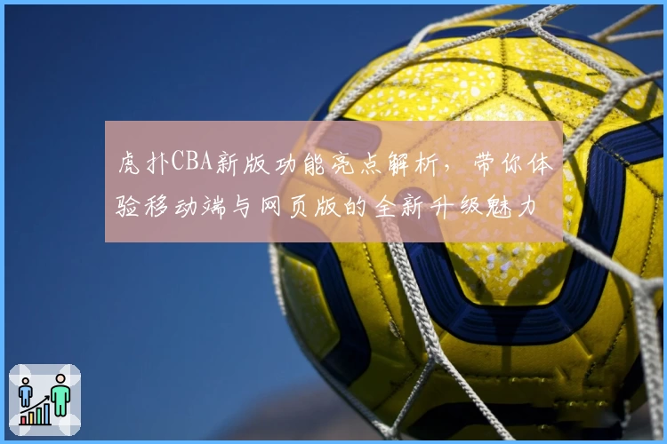 虎扑CBA新版功能亮点解析，带你体验移动端与网页版的全新升级魅力
