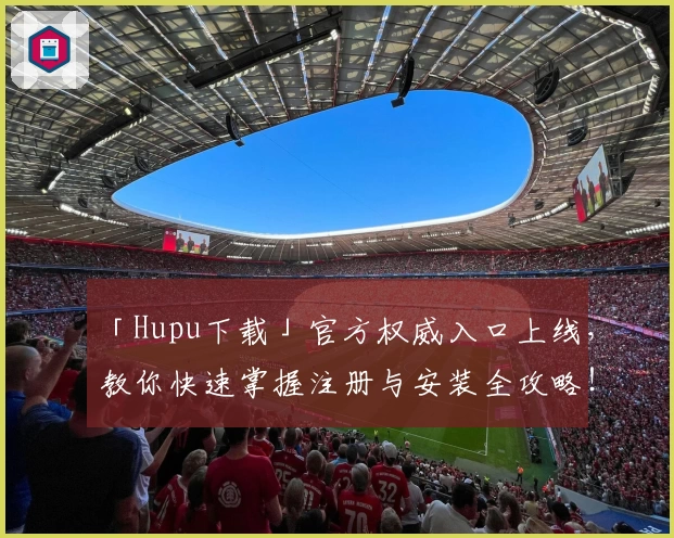 「Hupu下载」官方权威入口上线,教你快速掌握注册与安装全攻略!