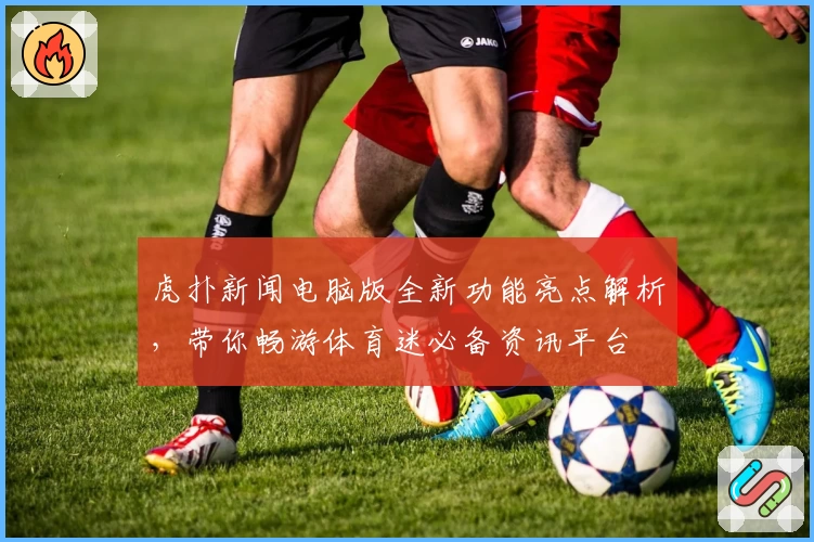 虎扑新闻电脑版全新功能亮点解析，带你畅游体育迷必备资讯平台