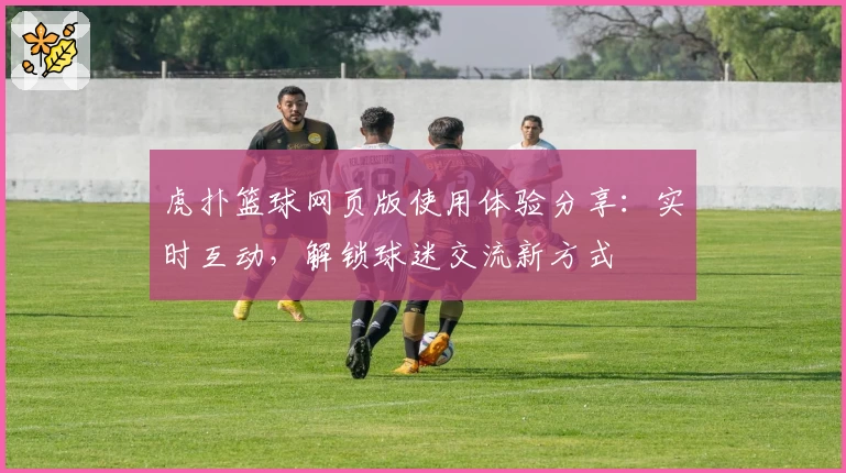 虎扑篮球网页版使用体验分享：实时互动，解锁球迷交流新方式