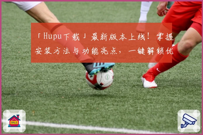 「Hupu下载」最新版本上线！掌握安装方法与功能亮点，一键解锁优质体验