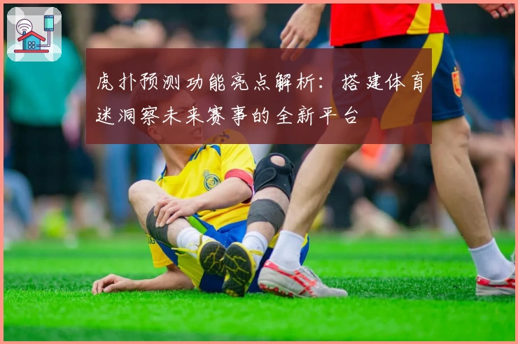 虎扑预测功能亮点解析:搭建体育迷洞察未来赛事的全新平台