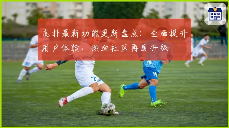 虎扑最新功能更新盘点：全面提升用户体验，热血社区再度升级
