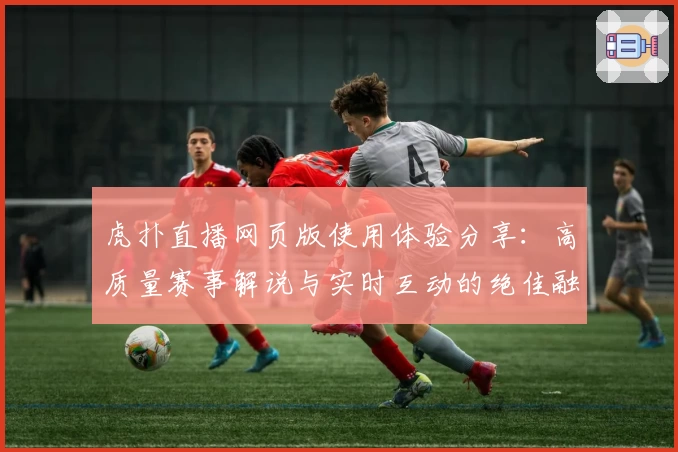 虎扑直播网页版使用体验分享：高质量赛事解说与实时互动的绝佳融合