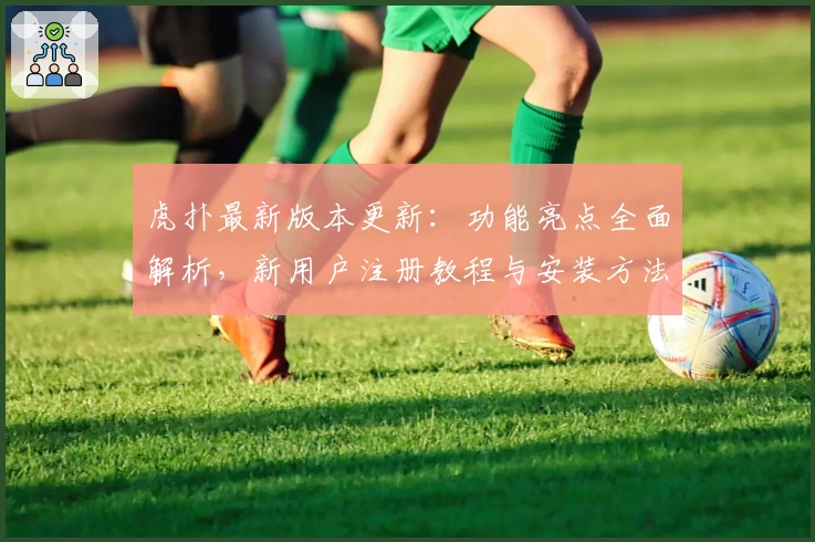 虎扑最新版本更新：功能亮点全面解析，新用户注册教程与安装方法全攻略