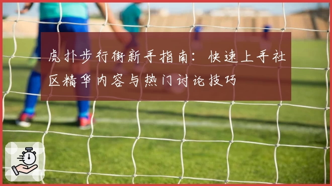 虎扑步行街新手指南：快速上手社区精华内容与热门讨论技巧