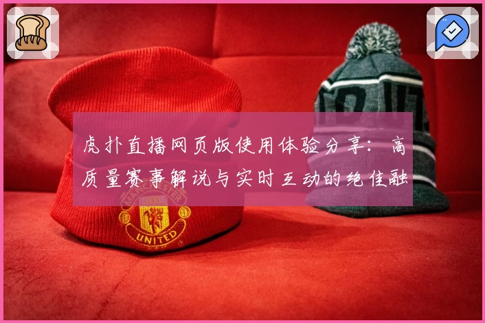 虎扑直播网页版使用体验分享：高质量赛事解说与实时互动的绝佳融合