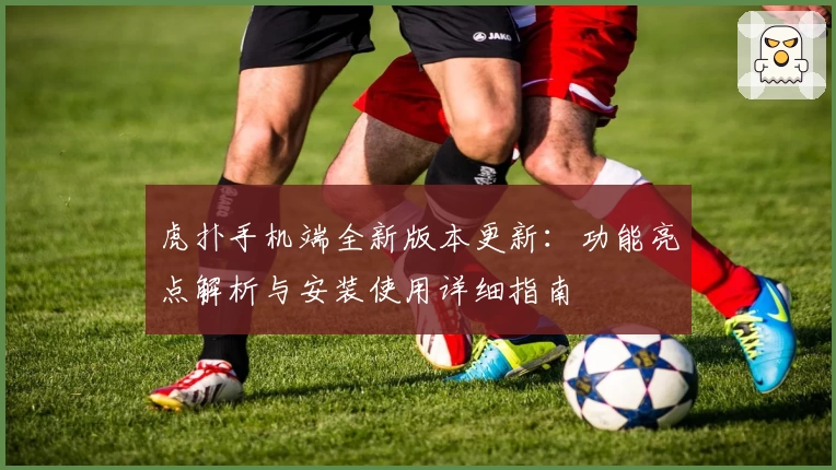 虎扑手机端全新版本更新：功能亮点解析与安装使用详细指南