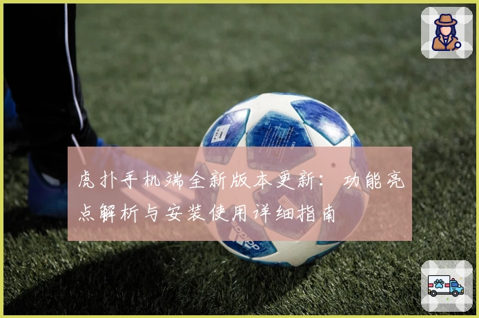 虎扑手机端全新版本更新：功能亮点解析与安装使用详细指南