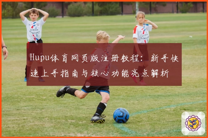 Hupu体育网页版注册教程：新手快速上手指南与核心功能亮点解析