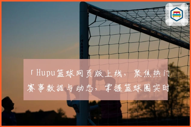 「Hupu篮球网页版上线，聚焦热门赛事数据与动态，掌握篮球圈实时资讯」
