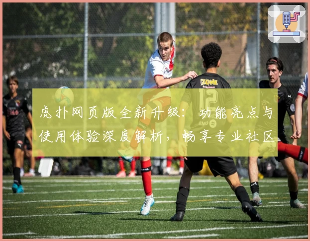 虎扑网页版全新升级：功能亮点与使用体验深度解析，畅享专业社区互动体验